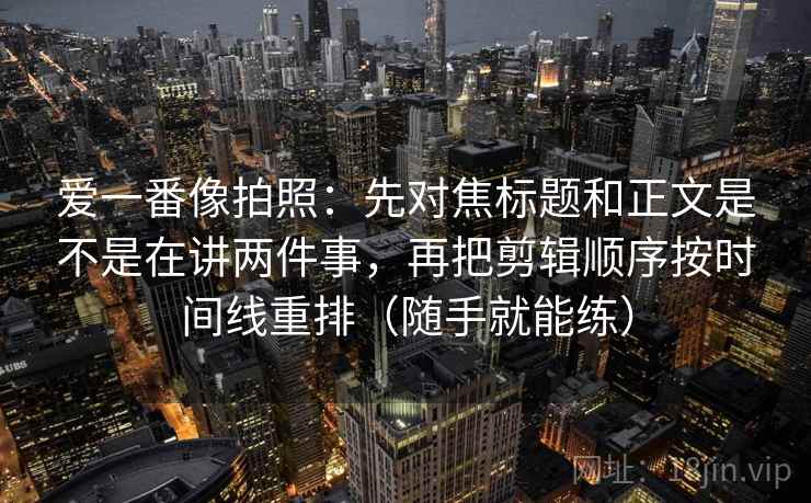 爱一番像拍照：先对焦标题和正文是不是在讲两件事，再把剪辑顺序按时间线重排（随手就能练）