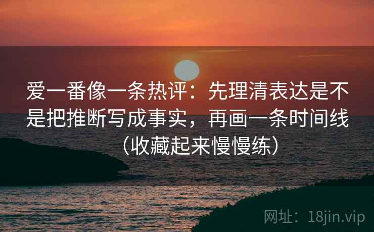 爱一番像一条热评：先理清表达是不是把推断写成事实，再画一条时间线（收藏起来慢慢练）