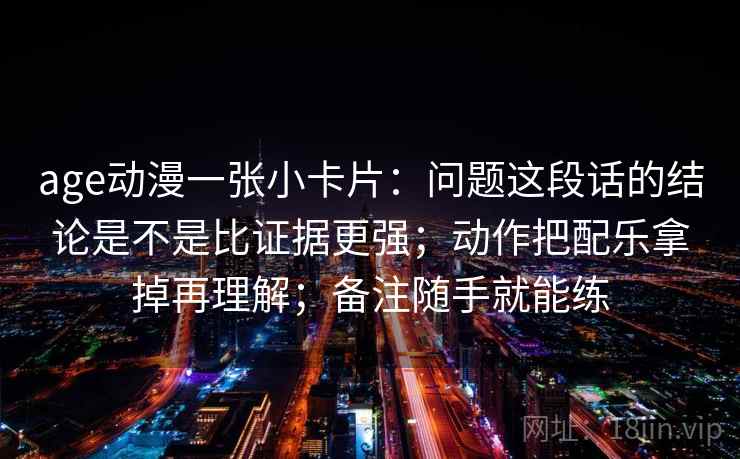 age动漫一张小卡片：问题这段话的结论是不是比证据更强；动作把配乐拿掉再理解；备注随手就能练