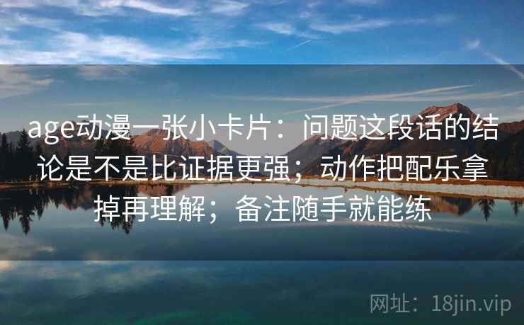 age动漫一张小卡片：问题这段话的结论是不是比证据更强；动作把配乐拿掉再理解；备注随手就能练