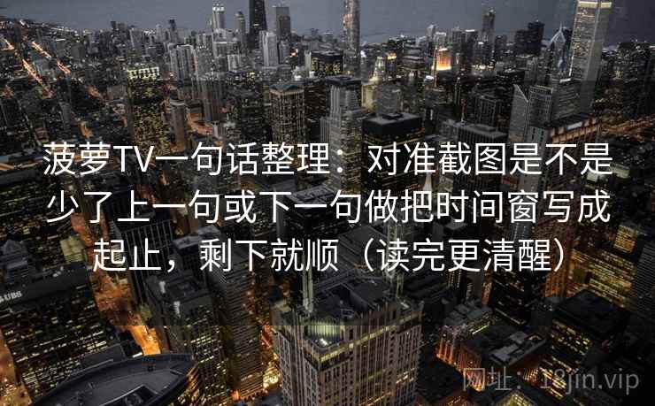 菠萝TV一句话整理：对准截图是不是少了上一句或下一句做把时间窗写成起止，剩下就顺（读完更清醒）