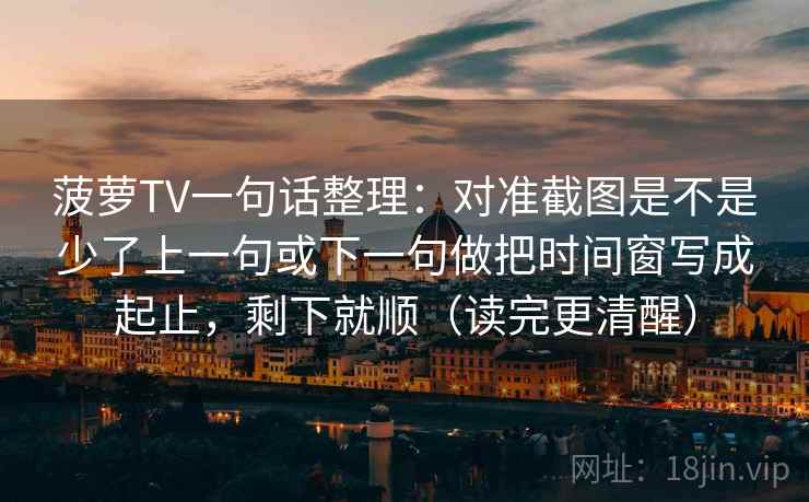 菠萝TV一句话整理：对准截图是不是少了上一句或下一句做把时间窗写成起止，剩下就顺（读完更清醒）